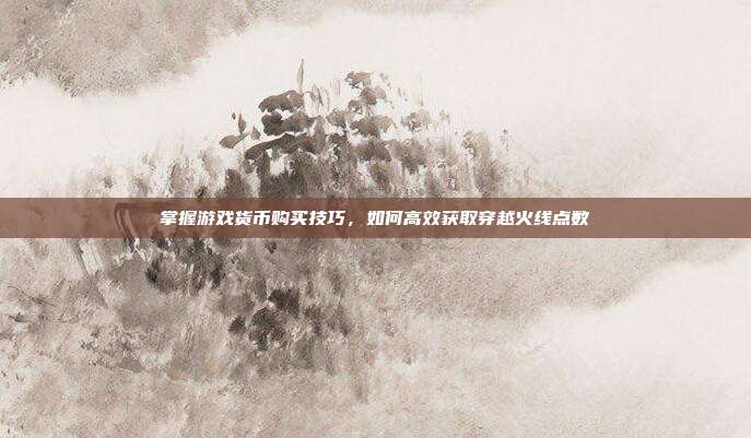 掌握游戏货币购买技巧，如何高效获取穿越火线点数
