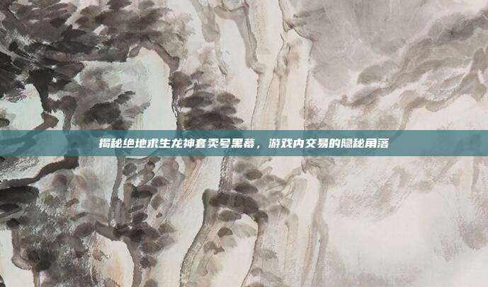 揭秘绝地求生龙神套卖号黑幕,游戏内交易的隐秘角落