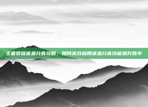 王者荣耀鲨鱼分食攻略，如何高效利用鲨鱼分食技能提升胜率