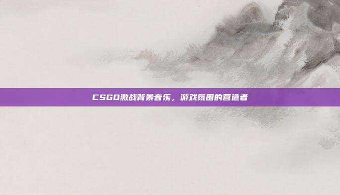 CSGO激战背景音乐，游戏氛围的营造者