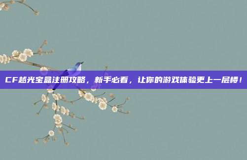 CF越光宝盒注册攻略,新手必看,让你的游戏体验更上一层楼!