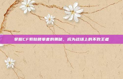 掌握CF紫骷髅拳套的奥秘,成为战场上的不败王者
