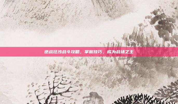 逆战狂沙战斗攻略,掌握技巧,成为战场之王