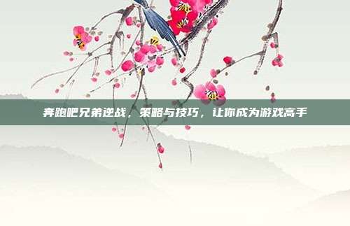 奔跑吧兄弟逆战,策略与技巧,让你成为游戏高手