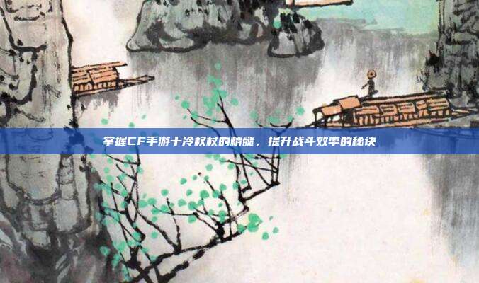 掌握CF手游十冷权杖的精髓,提升战斗效率的秘诀