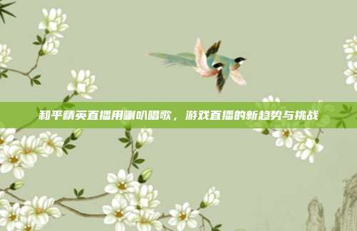 和平精英直播用喇叭唱歌，游戏直播的新趋势与挑战