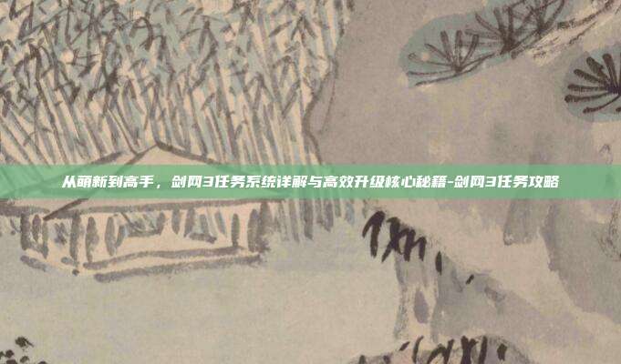 从萌新到高手，剑网3任务系统详解与高效升级核心秘籍-剑网3任务攻略