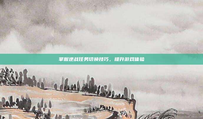 掌握逆战任务切换技巧，提升游戏体验