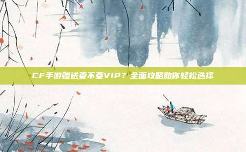 CF手游赠送要不要VIP?全面攻略助你轻松选择