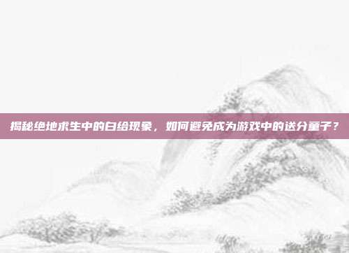 揭秘绝地求生中的白给现象，如何避免成为游戏中的送分童子？