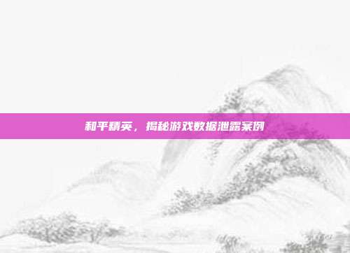 和平精英，揭秘游戏数据泄露案例