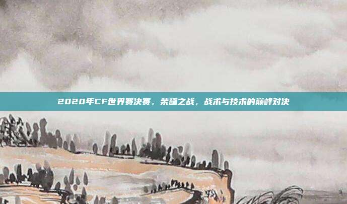 2020年CF世界赛决赛，荣耀之战，战术与技术的巅峰对决