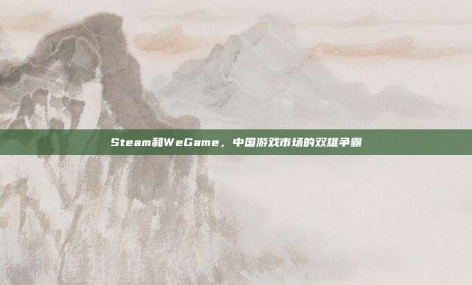 Steam和WeGame,中国游戏市场的双雄争霸