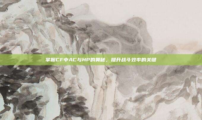 掌握CF中AC与HP的奥秘,提升战斗效率的关键