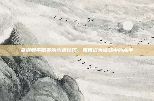 掌握和平精英的终极技巧，如何成为游戏中的高手