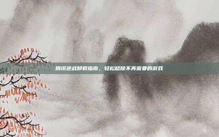 腾讯逆战卸载指南，轻松移除不再需要的游戏