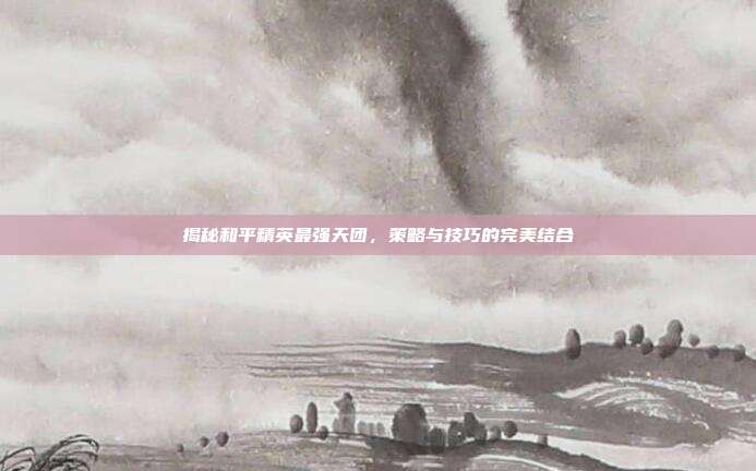 揭秘和平精英最强天团，策略与技巧的完美结合