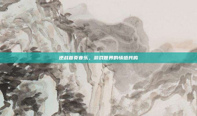 逆战首页音乐，游戏世界的情感共鸣