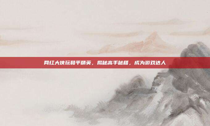 网红大侠玩和平精英，揭秘高手秘籍，成为游戏达人