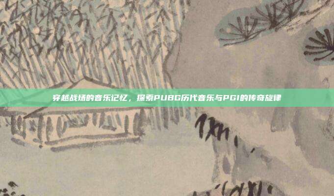 穿越战场的音乐记忆，探索PUBG历代音乐与PGI的传奇旋律