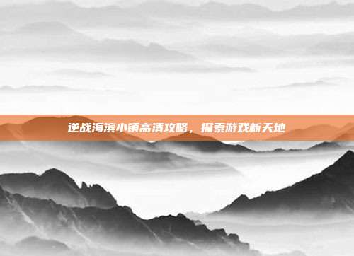 逆战海滨小镇高清攻略，探索游戏新天地