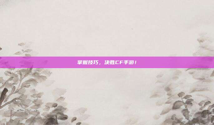 掌握技巧，决胜CF手游！