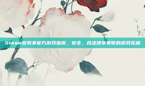 Steam安装非官方游戏指南,安全、合法地享受你的游戏乐趣