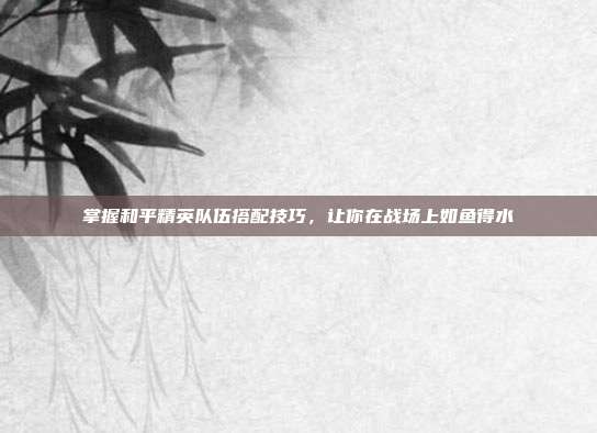 掌握和平精英队伍搭配技巧，让你在战场上如鱼得水