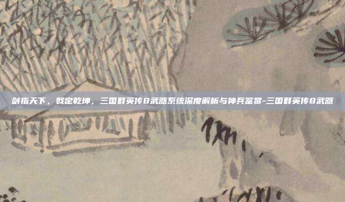剑指天下，戟定乾坤，三国群英传8武器系统深度解析与神兵鉴赏-三国群英传8武器