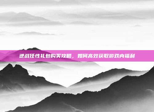 逆战任性礼包购买攻略,如何高效获取游戏内福利
