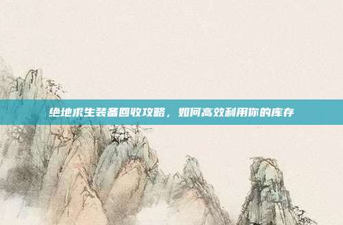 绝地求生装备回收攻略，如何高效利用你的库存