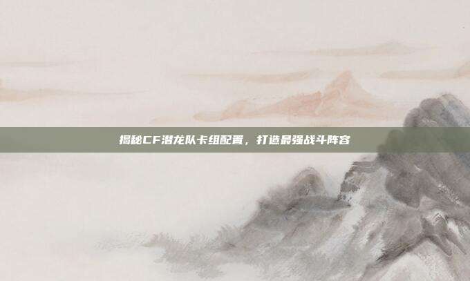 揭秘CF潜龙队卡组配置,打造最强战斗阵容