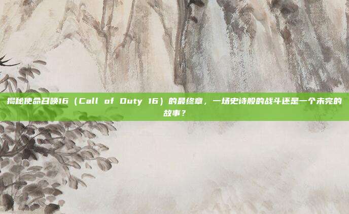 揭秘使命召唤16（Call of Duty 16）的最终章，一场史诗般的战斗还是一个未完的故事？