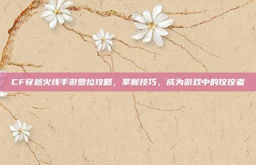 CF穿越火线手游萝拉攻略，掌握技巧，成为游戏中的佼佼者