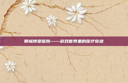 聊城博爱医院——游戏世界里的医疗奇迹