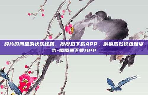 碎片时间里的快乐秘籍，摸摸鱼下载APP，解锁高效摸鱼新姿势-摸摸鱼下载APP
