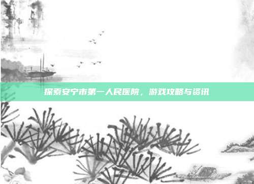 探索安宁市第一人民医院，游戏攻略与资讯