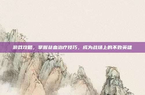 游戏攻略，掌握贫血治疗技巧，成为战场上的不败英雄