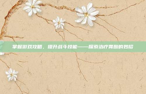 掌握游戏攻略，提升战斗技能——探索治疗胃酸的妙招