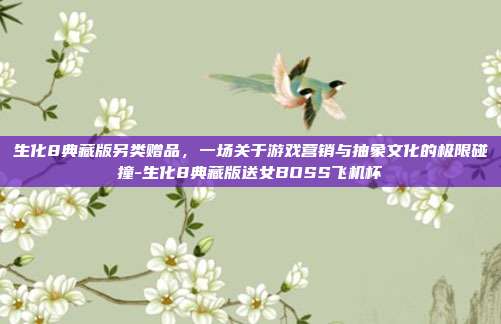 生化8典藏版另类赠品，一场关于游戏营销与抽象文化的极限碰撞-生化8典藏版送女BOSS飞机杯