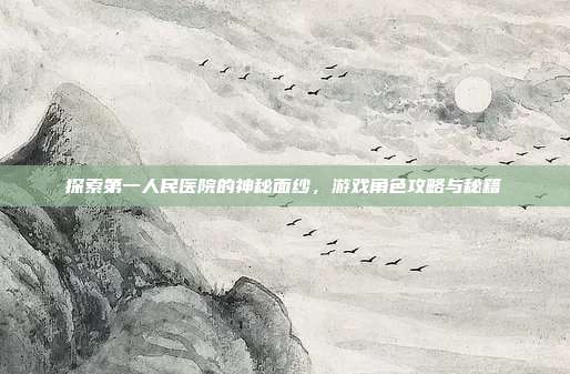 探索第一人民医院的神秘面纱，游戏角色攻略与秘籍