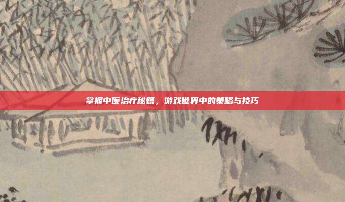 掌握中医治疗秘籍，游戏世界中的策略与技巧