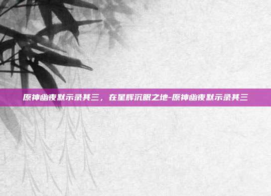 原神幽夜默示录其三，在星辉沉眠之地-原神幽夜默示录其三