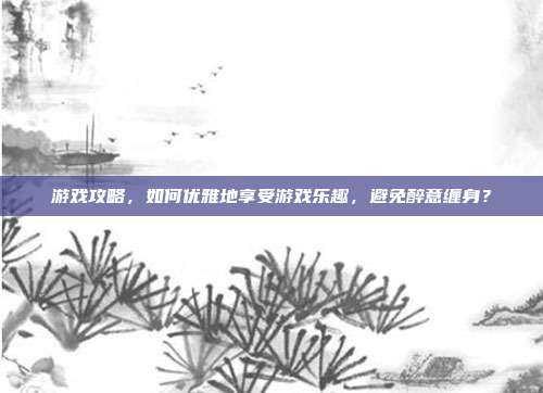 游戏攻略，如何优雅地享受游戏乐趣，避免醉意缠身？