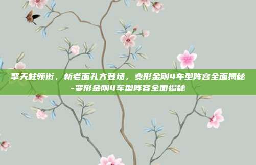 擎天柱领衔，新老面孔齐登场，变形金刚4车型阵容全面揭秘-变形金刚4车型阵容全面揭秘