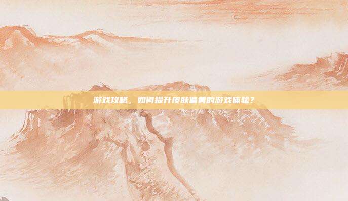 游戏攻略，如何提升皮肤偏黄的游戏体验？