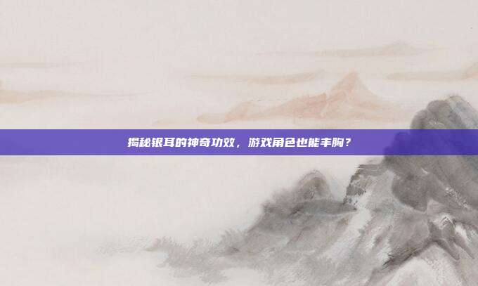 揭秘银耳的神奇功效，游戏角色也能丰胸？