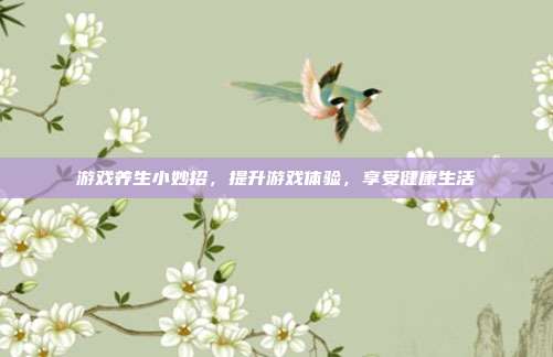 游戏养生小妙招，提升游戏体验，享受健康生活