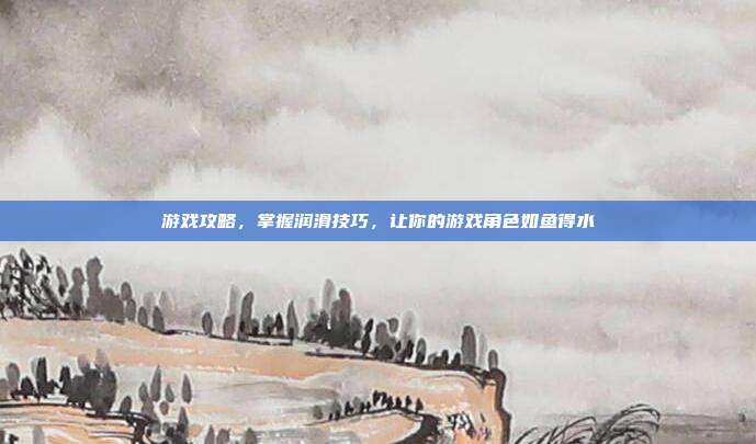游戏攻略,掌握润滑技巧,让你的游戏角色如鱼得水