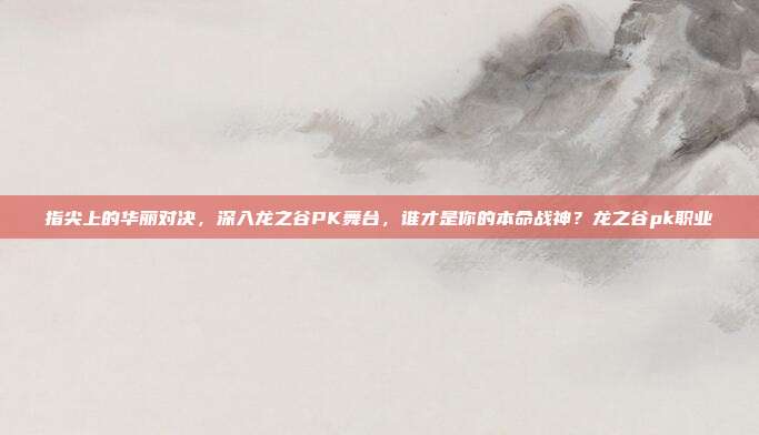 指尖上的华丽对决，深入龙之谷PK舞台，谁才是你的本命战神？龙之谷pk职业